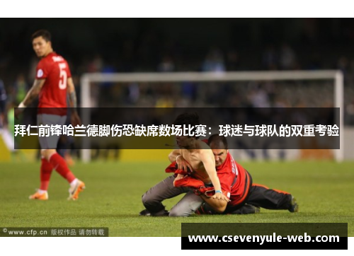 拜仁前锋哈兰德脚伤恐缺席数场比赛：球迷与球队的双重考验